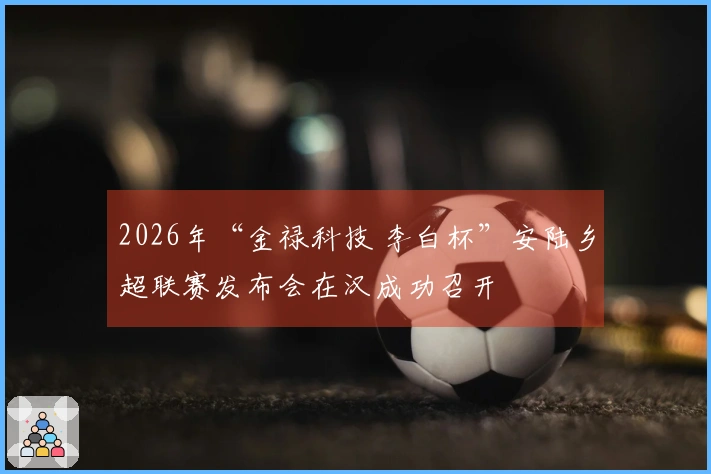 2026年“金禄科技 李白杯”安陆乡超联赛发布会在汉成功召开