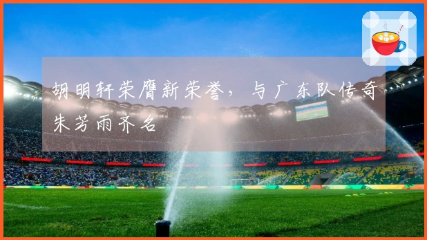胡明轩荣膺新荣誉，与广东队传奇朱芳雨齐名