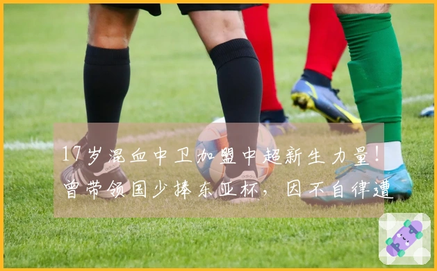 17岁混血中卫加盟中超新生力量！曾带领国少捧东亚杯，因不自律遭除名