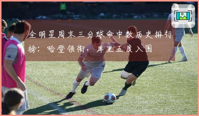 全明星周末三分球命中数历史排行榜：哈登领衔，库里五度入围