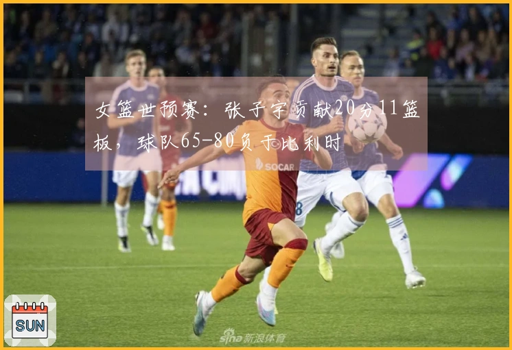 女篮世预赛:张子宇贡献20分11篮板,球队65-80负于比利时