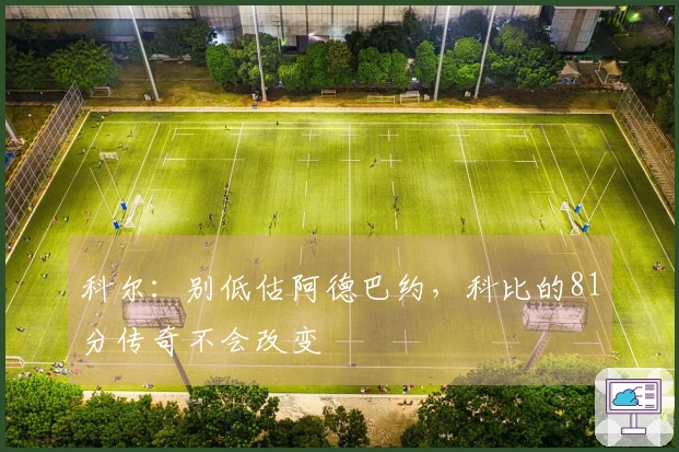 科尔：别低估阿德巴约，科比的81分传奇不会改变