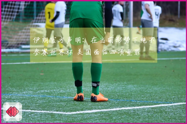 伊朗官方声明：在当前形势下绝不参赛世界杯 美国面临四项重罪