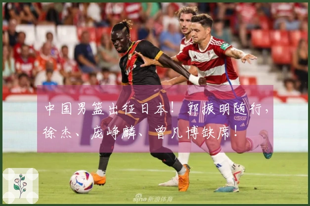 中国男篮出征日本！郭振明随行，徐杰、庞峥麟、曾凡博缺席！