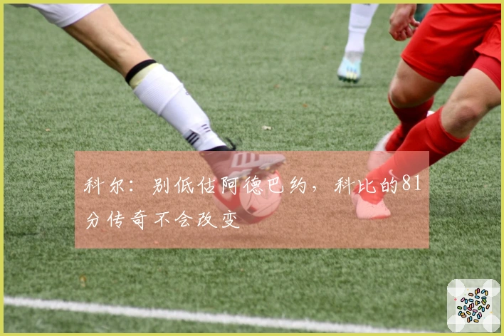 科尔：别低估阿德巴约，科比的81分传奇不会改变