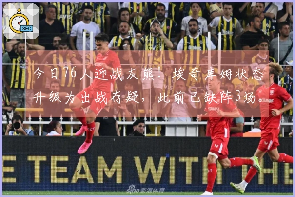 今日76人迎战灰熊！埃奇库姆状态升级为出战存疑，此前已缺阵3场。