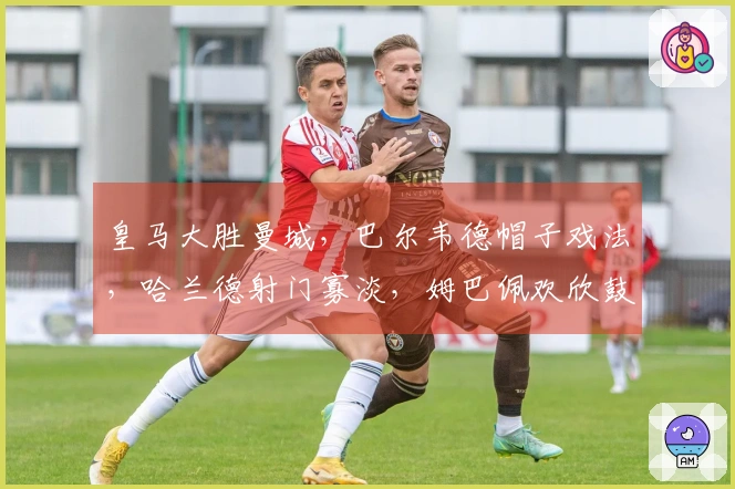 皇马大胜曼城，巴尔韦德帽子戏法，哈兰德射门寡淡，姆巴佩欢欣鼓舞