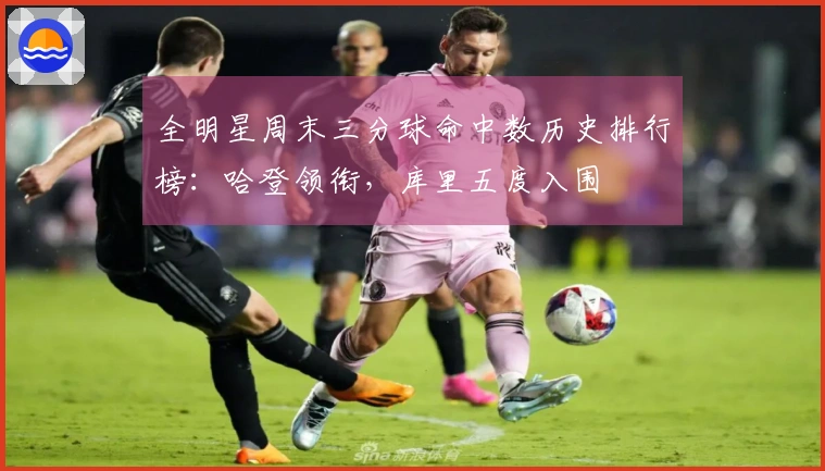 全明星周末三分球命中数历史排行榜：哈登领衔，库里五度入围