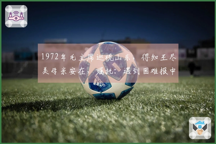 1972年毛主席巡视山东，得知王尽美母亲安在，嘱托：遇到困难报中央