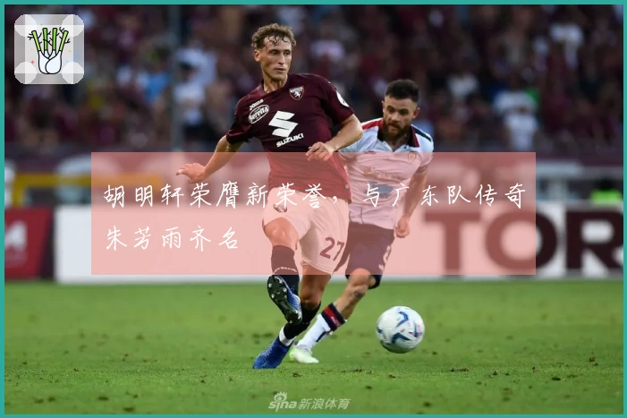 胡明轩荣膺新荣誉，与广东队传奇朱芳雨齐名