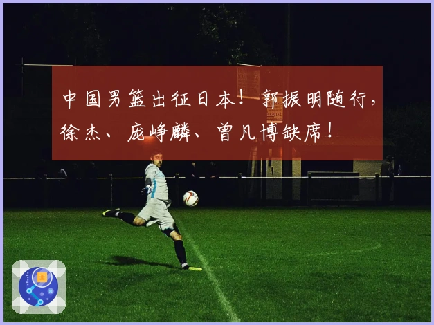 中国男篮出征日本！郭振明随行，徐杰、庞峥麟、曾凡博缺席！